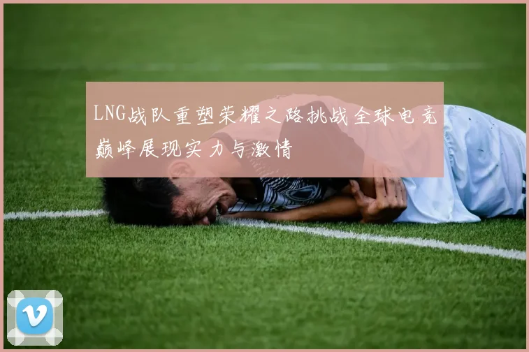 LNG战队重塑荣耀之路挑战全球电竞巅峰展现实力与激情