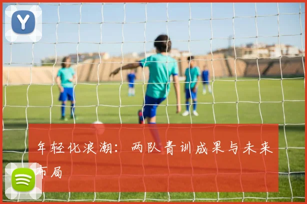 年轻化浪潮：两队青训成果与未来布局