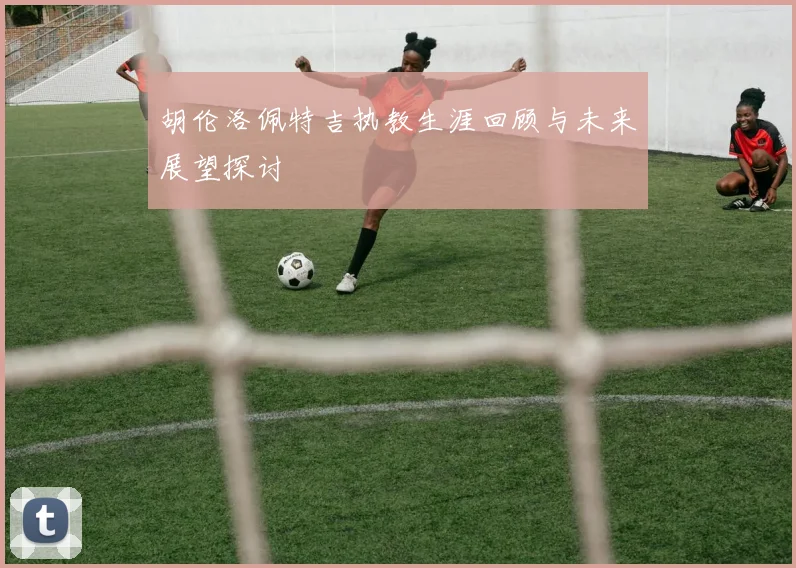 胡伦洛佩特吉执教生涯回顾与未来展望探讨