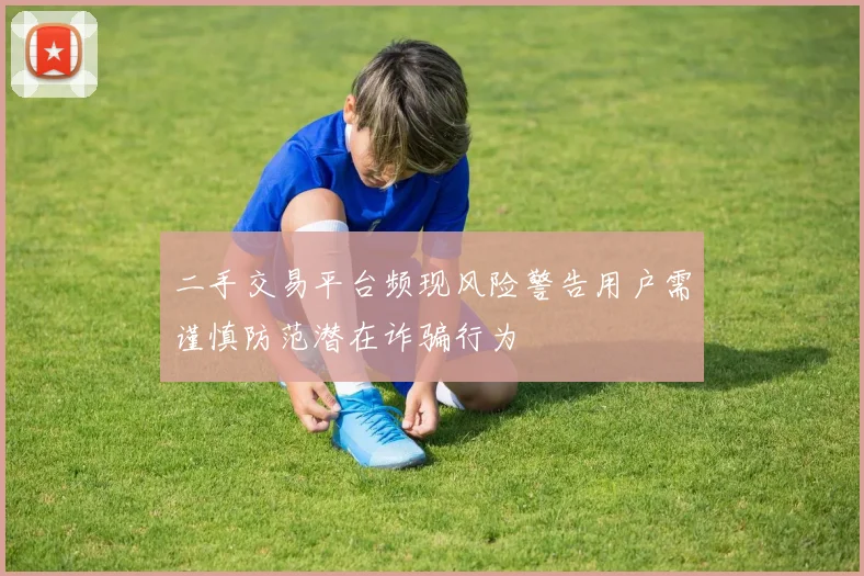 二手交易平台频现风险警告用户需谨慎防范潜在诈骗行为