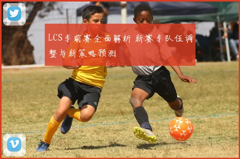 LCS季前赛全面解析 新赛季队伍调整与新策略预测