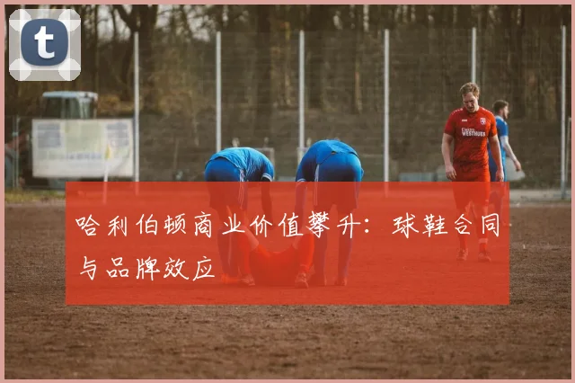 哈利伯顿商业价值攀升：球鞋合同与品牌效应