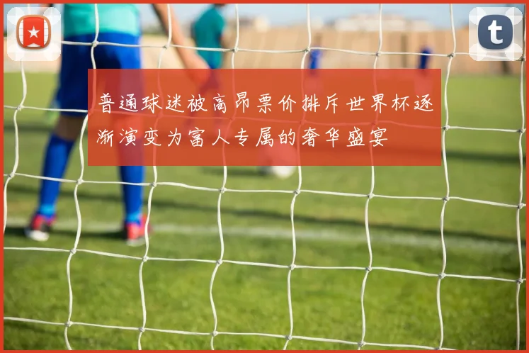 普通球迷被高昂票价排斥世界杯逐渐演变为富人专属的奢华盛宴