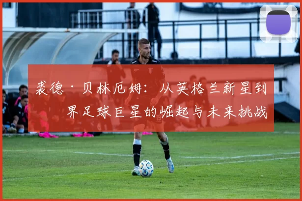 裘德·贝林厄姆：从英格兰新星到世界足球巨星的崛起与未来挑战