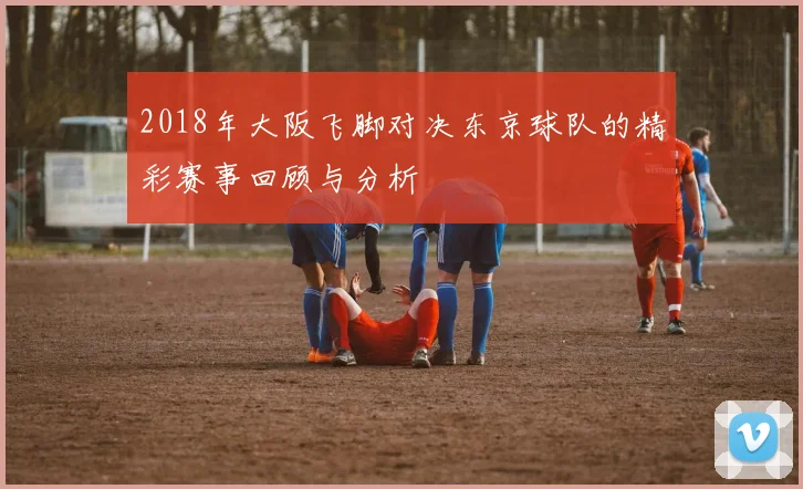 2018年大阪飞脚对决东京球队的精彩赛事回顾与分析