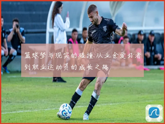 篮球梦与现实的碰撞 从业余爱好者到职业运动员的成长之路