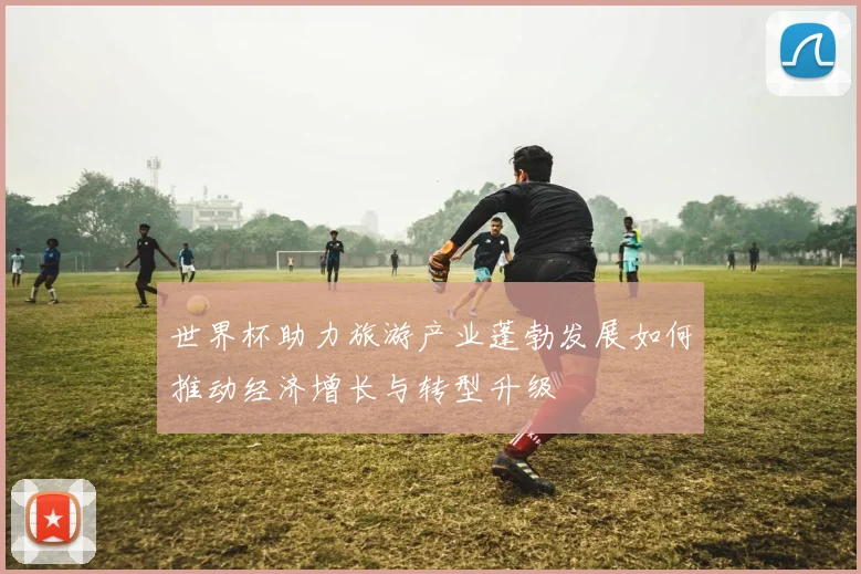 世界杯助力旅游产业蓬勃发展如何推动经济增长与转型升级