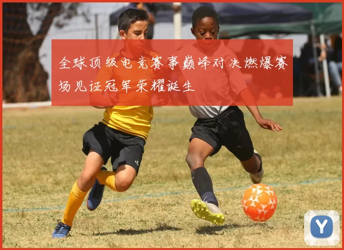 全球顶级电竞赛事巅峰对决燃爆赛场见证冠军荣耀诞生