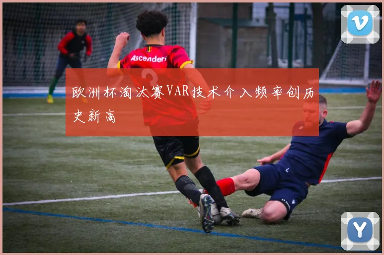 欧洲杯淘汰赛VAR技术介入频率创历史新高